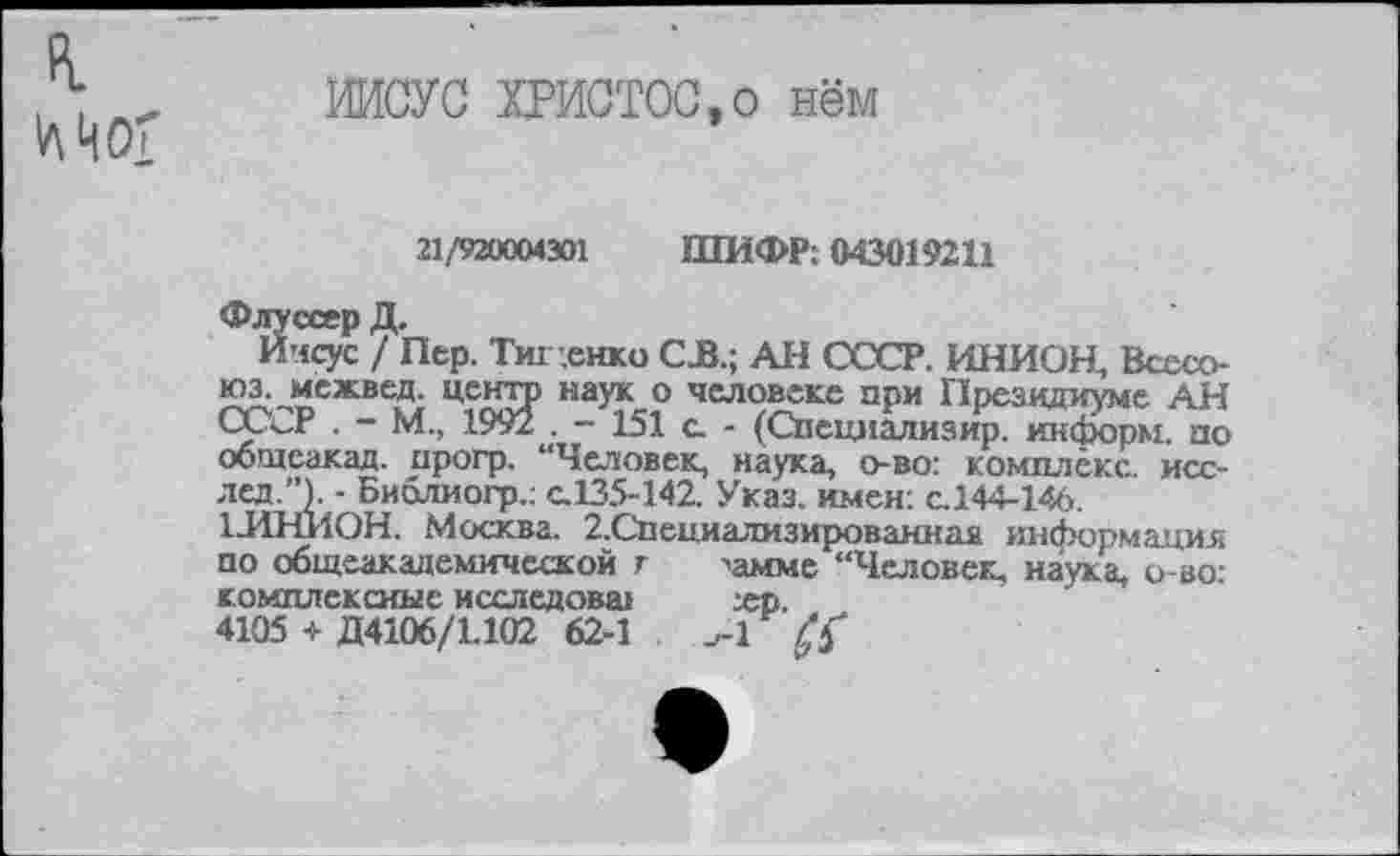 ﻿в.
Мог
ИИСУС ХРИСТОС,о нём
21/920004301 ШИФР; 043019211
Флуссер Д.
Иисус / Пер. Тиг .енко С.В.; АН СССР. ИНИОН, Всесо-юз. межвед. центр наук о человеке при Президиуме АН СССР . - М., 1992 . - 151 а - (Специализир. информ, по общеакад, прогр. “Человек, наука, о-во: комплекс, исс-лед.”). - Биолиогр.; с.135-142. Указ, имен: с.144-146.
1ЛНИ0Н. Москва. 2.Специализированнаа информация по общеакадемической г >амме “Человек, наука, о-во: комплексные исследовал	хр.
4105 + Д4106/1.102 62-1	^1